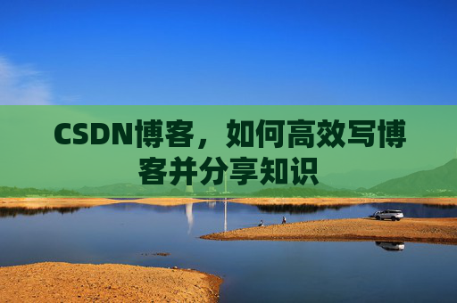 CSDN博客,如何高效写博客并分享知识 CSDN博客,如何高效写博客并分享知识